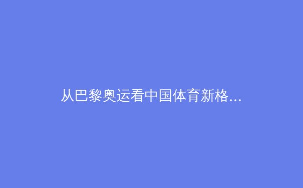 从巴黎奥运看中国体育新格局：金牌背后的科技与人文革命